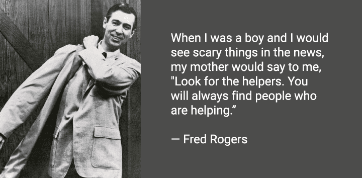 When I was a boy and I would see scary things in the news, my mother would say to me, "Look for the helpers. You will always find people who are helping.” ― Fred Rogers
